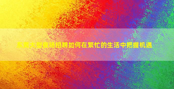 东莞大型夜场招聘如何在繁忙的生活中把握机遇